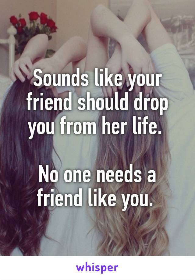 Sounds like your friend should drop you from her life. 

No one needs a friend like you. 