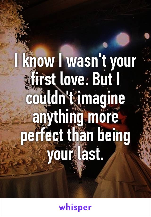 I know I wasn't your first love. But I couldn't imagine anything more perfect than being your last.