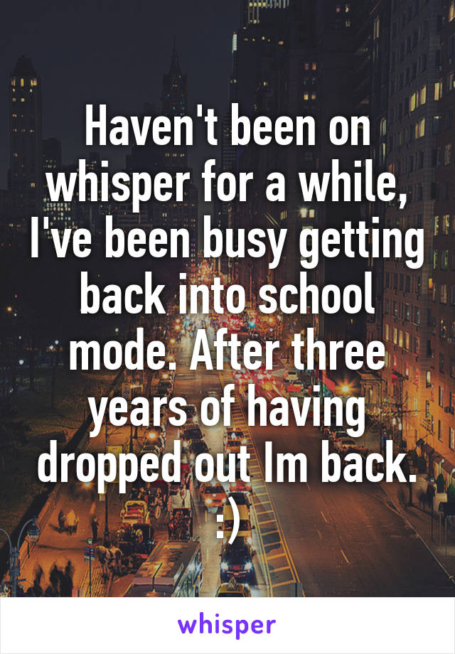 Haven't been on whisper for a while, I've been busy getting back into school mode. After three years of having dropped out Im back. :)