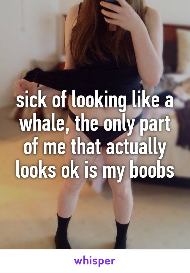 sick of looking like a whale, the only part of me that actually looks ok is my boobs