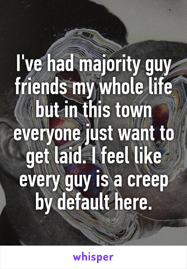 I've had majority guy friends my whole life but in this town everyone just want to get laid. I feel like every guy is a creep by default here.