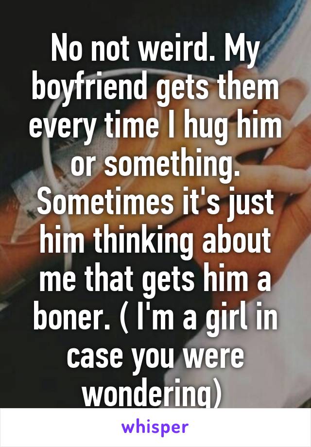 No not weird. My boyfriend gets them every time I hug him or something. Sometimes it's just him thinking about me that gets him a boner. ( I'm a girl in case you were wondering) 