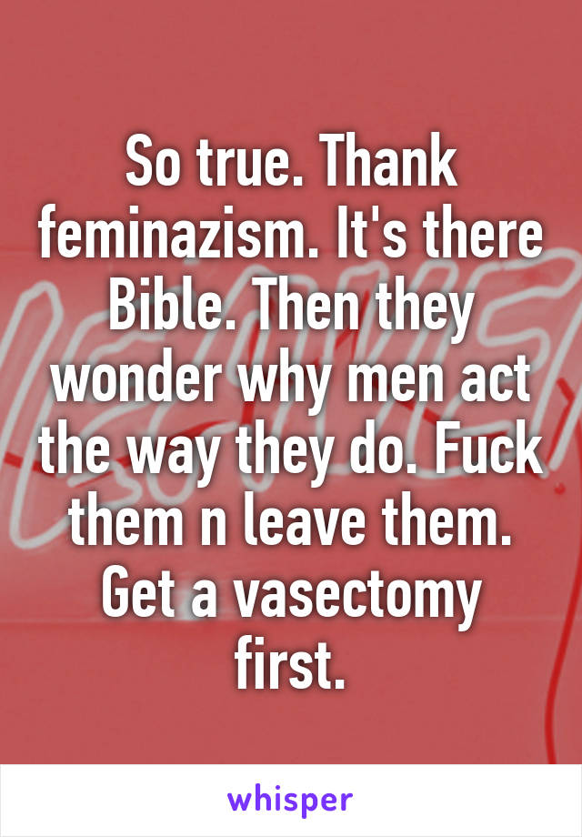 So true. Thank feminazism. It's there Bible. Then they wonder why men act the way they do. Fuck them n leave them. Get a vasectomy first.