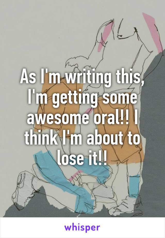 As I'm writing this, I'm getting some awesome oral!! I think I'm about to lose it!!