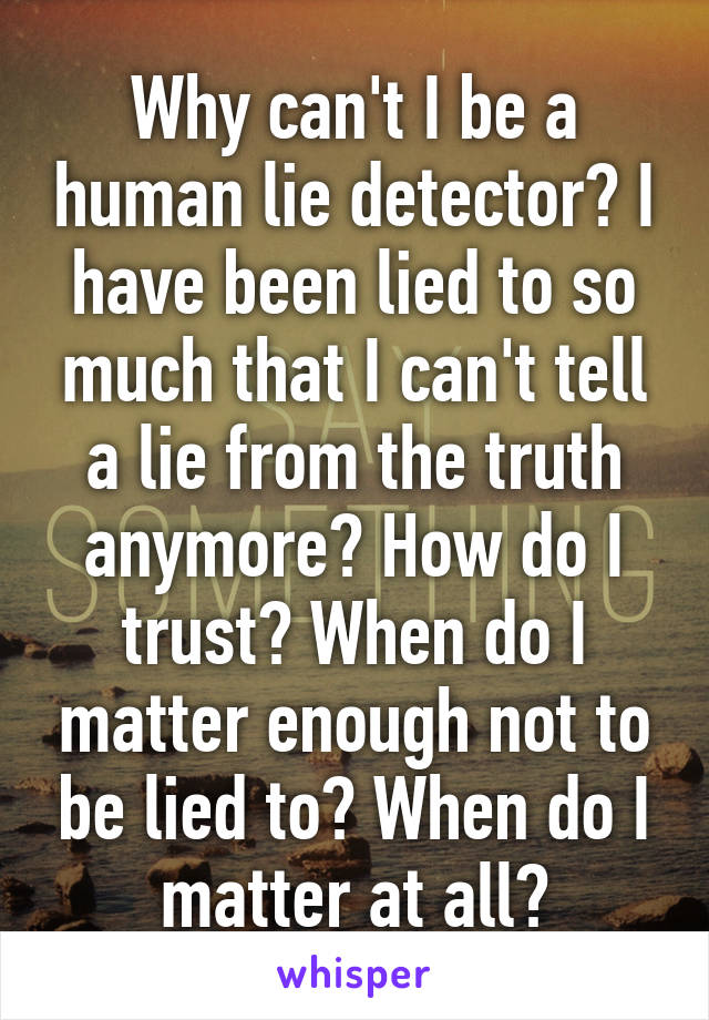 Why can't I be a human lie detector? I have been lied to so much that I can't tell a lie from the truth anymore? How do I trust? When do I matter enough not to be lied to? When do I matter at all?