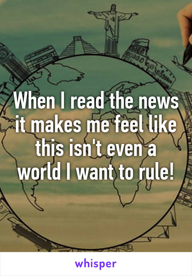 When I read the news it makes me feel like this isn't even a world I want to rule!