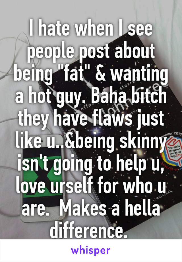 I hate when I see people post about being "fat" & wanting a hot guy. Baha bitch they have flaws just like u..&being skinny isn't going to help u, love urself for who u are.  Makes a hella difference. 