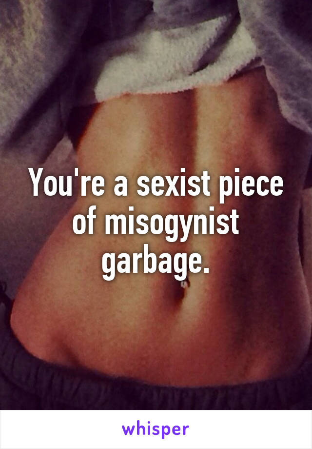 You're a sexist piece of misogynist garbage.