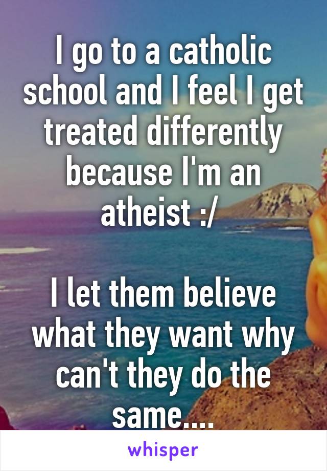 I go to a catholic school and I feel I get treated differently because I'm an atheist :/ 

I let them believe what they want why can't they do the same....