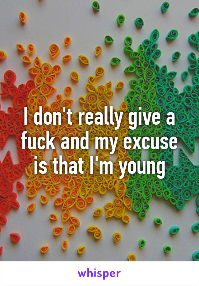 I don't really give a fuck and my excuse is that I'm young