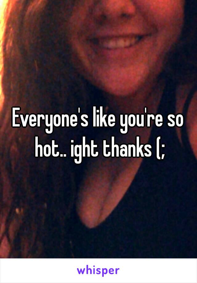 Everyone's like you're so hot.. ight thanks (;