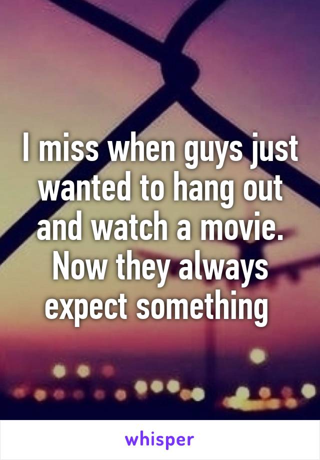 I miss when guys just wanted to hang out and watch a movie. Now they always expect something 