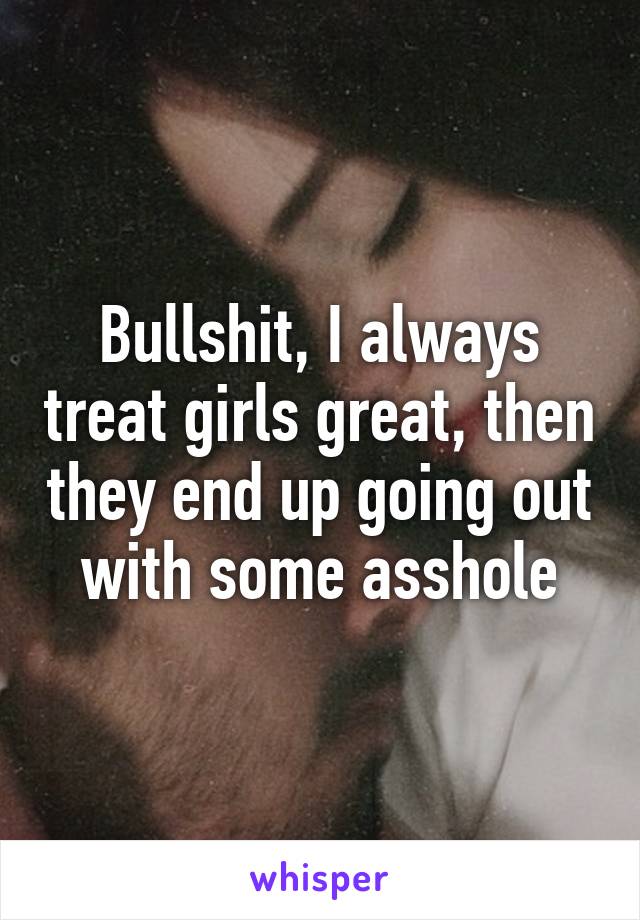 Bullshit, I always treat girls great, then they end up going out with some asshole