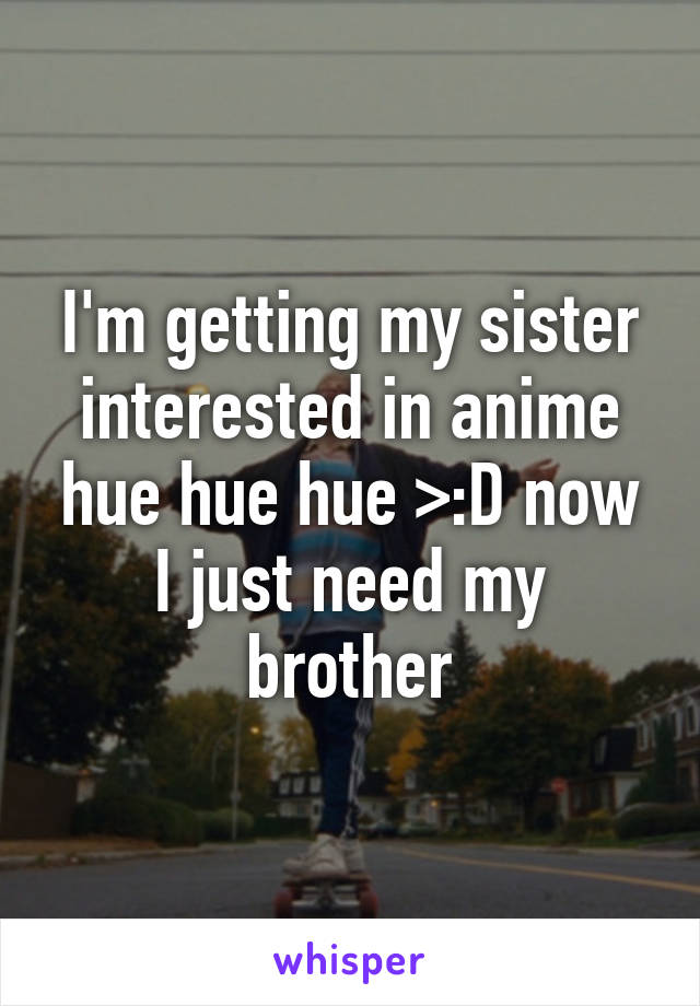 I'm getting my sister interested in anime hue hue hue >:D now I just need my brother