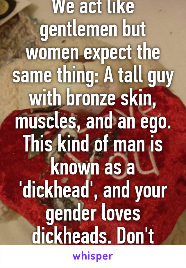 We act like gentlemen but women expect the same thing: A tall guy with bronze skin, muscles, and an ego. This kind of man is known as a 'dickhead', and your gender loves dickheads. Don't blame us.