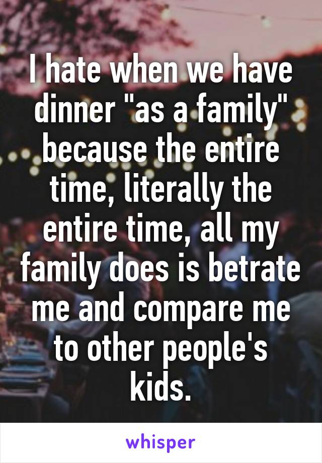 I hate when we have dinner "as a family" because the entire time, literally the entire time, all my family does is betrate me and compare me to other people's kids.