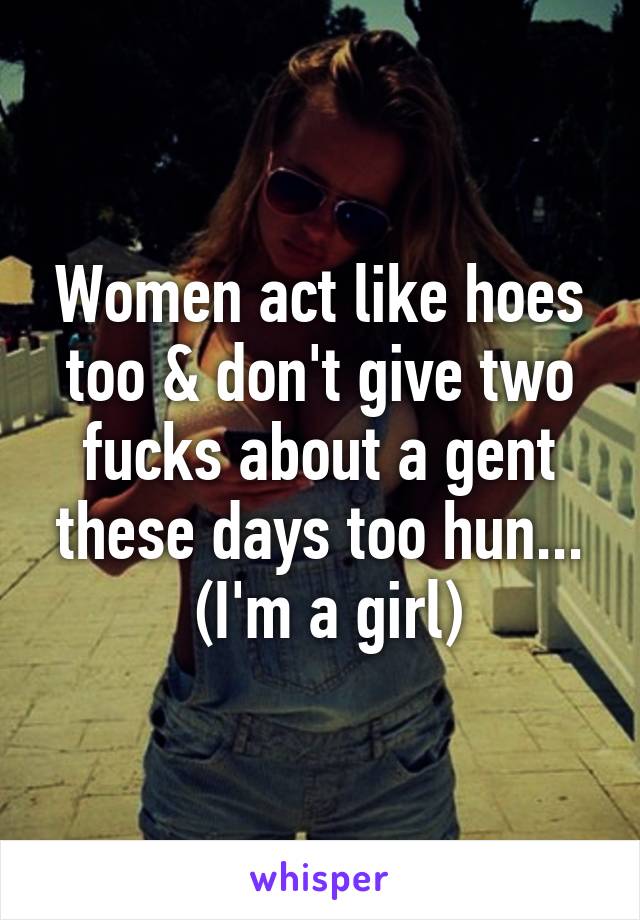 Women act like hoes too & don't give two fucks about a gent these days too hun...
 (I'm a girl)