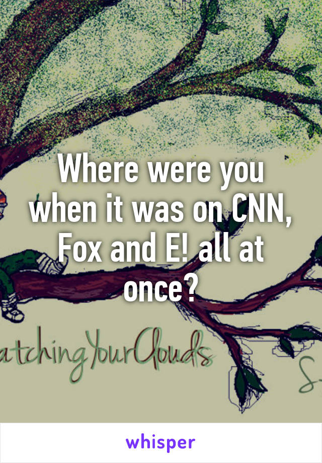 Where were you when it was on CNN, Fox and E! all at once?