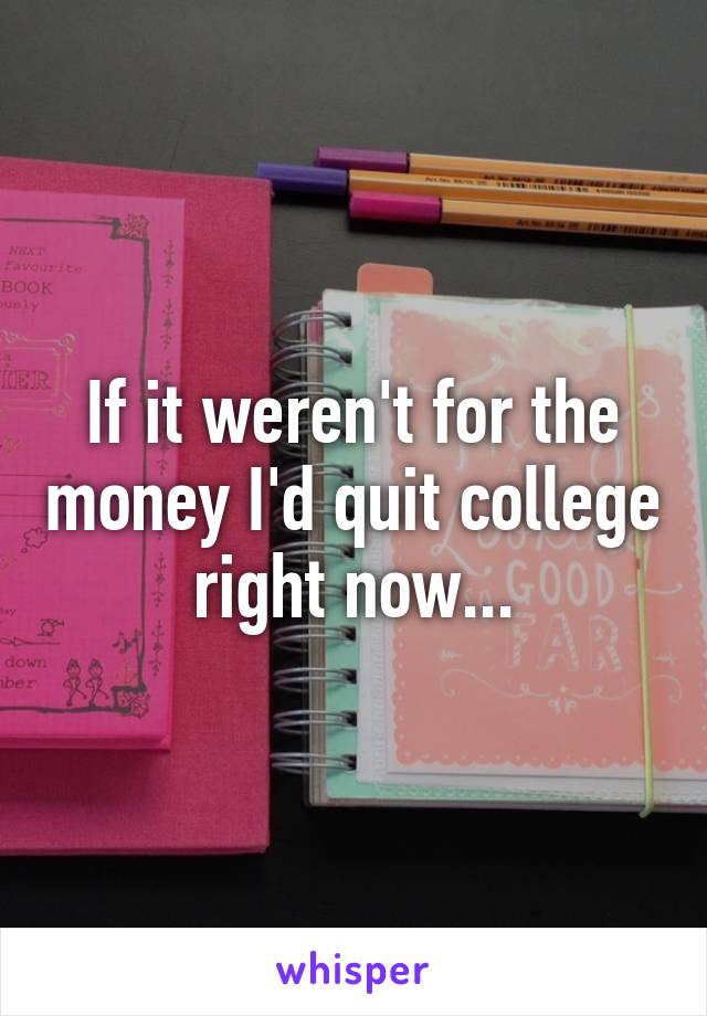 If it weren't for the money I'd quit college right now...