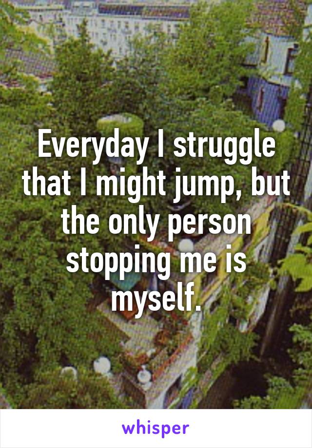 Everyday I struggle that I might jump, but the only person stopping me is myself.