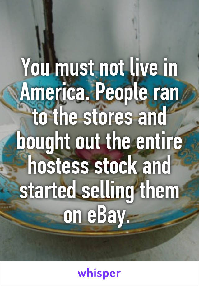 You must not live in America. People ran to the stores and bought out the entire hostess stock and started selling them on eBay. 