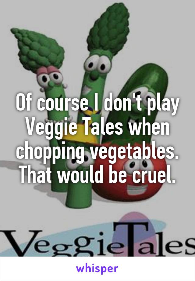 Of course I don't play Veggie Tales when chopping vegetables. That would be cruel.