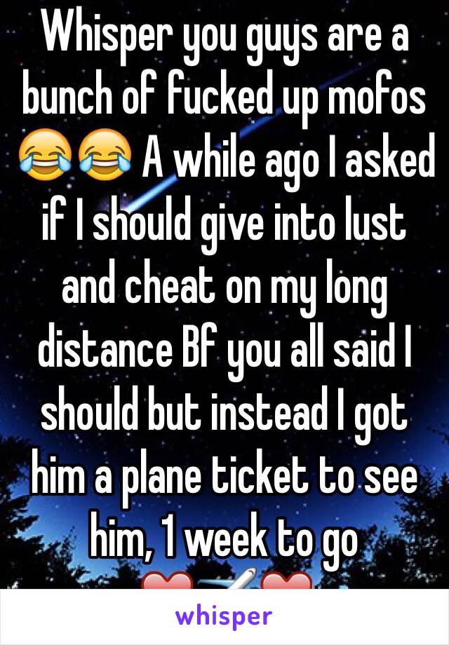 Whisper you guys are a bunch of fucked up mofos 😂😂 A while ago I asked if I should give into lust and cheat on my long distance Bf you all said I should but instead I got him a plane ticket to see him, 1 week to go                           ❤️✈️❤️  