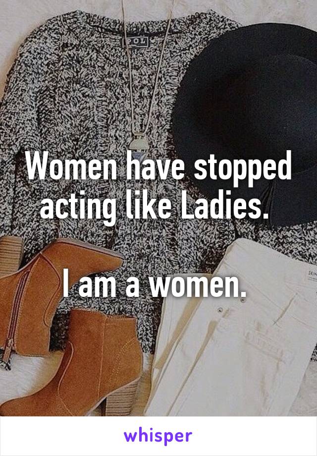 Women have stopped acting like Ladies. 

I am a women. 