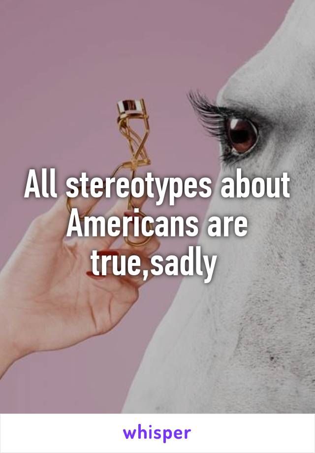 All stereotypes about Americans are true,sadly 