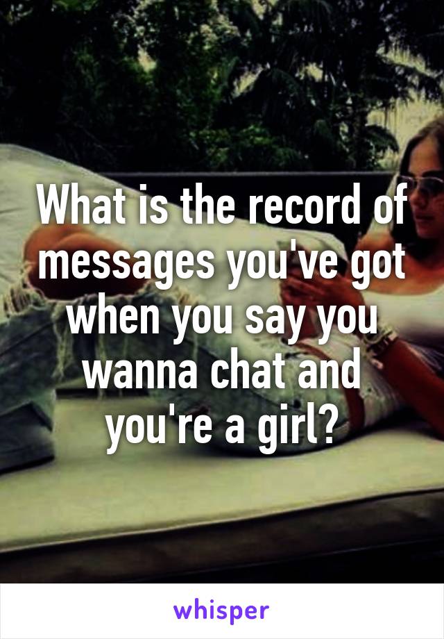 What is the record of messages you've got when you say you wanna chat and you're a girl?