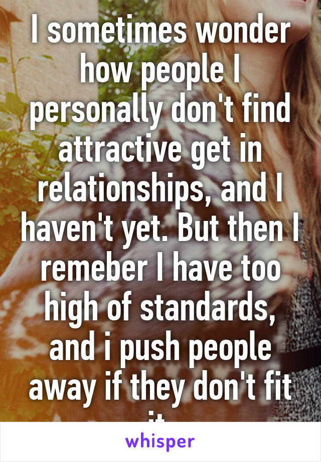 I sometimes wonder how people I personally don't find attractive get in relationships, and I haven't yet. But then I remeber I have too high of standards, and i push people away if they don't fit it.