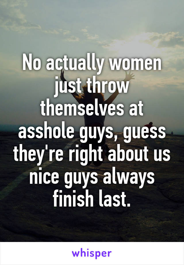 No actually women just throw themselves at asshole guys, guess they're right about us nice guys always finish last.