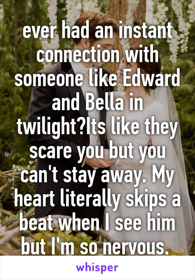 ever had an instant connection with someone like Edward and Bella in twilight?Its like they scare you but you can't stay away. My heart literally skips a beat when I see him but I'm so nervous. 