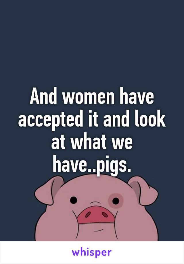 And women have accepted it and look at what we have..pigs.