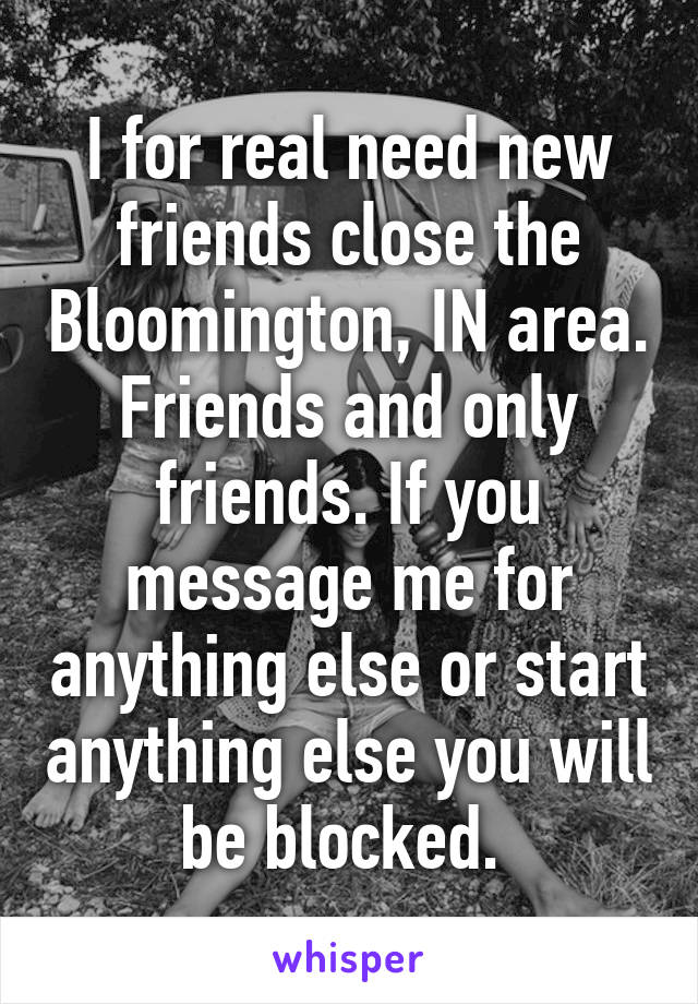 I for real need new friends close the Bloomington, IN area. Friends and only friends. If you message me for anything else or start anything else you will be blocked. 