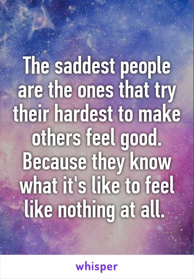 The saddest people are the ones that try their hardest to make others feel good. Because they know what it's like to feel like nothing at all. 