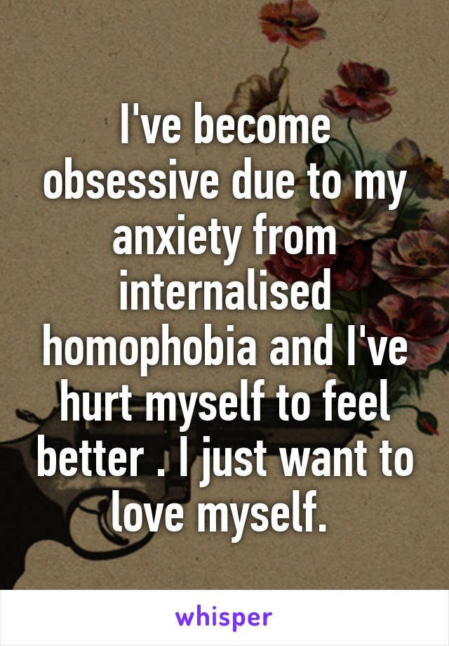 I've become obsessive due to my anxiety from internalised homophobia and I've hurt myself to feel better . I just want to love myself. 