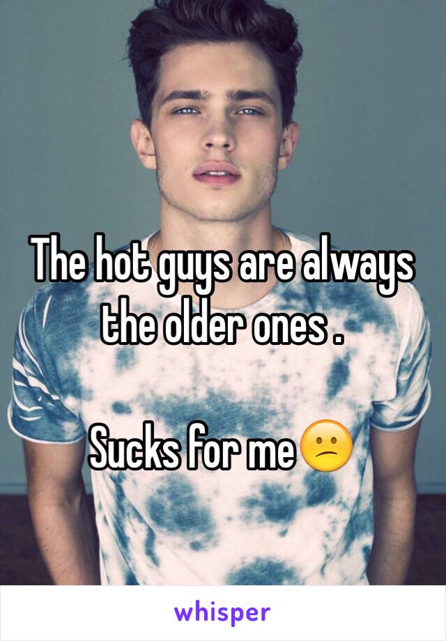 The hot guys are always the older ones .

Sucks for me😕