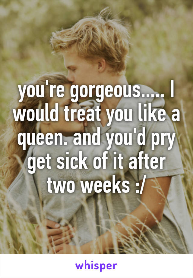 you're gorgeous..... I would treat you like a queen. and you'd pry get sick of it after two weeks :/