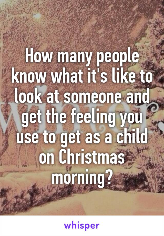 How many people know what it's like to look at someone and get the feeling you use to get as a child on Christmas morning?