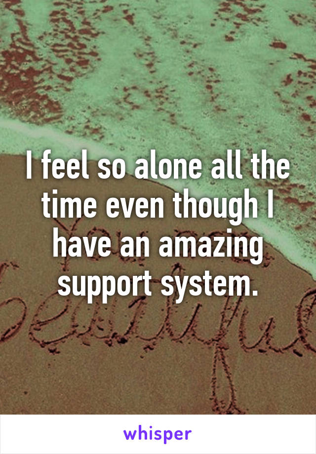 I feel so alone all the time even though I have an amazing support system.