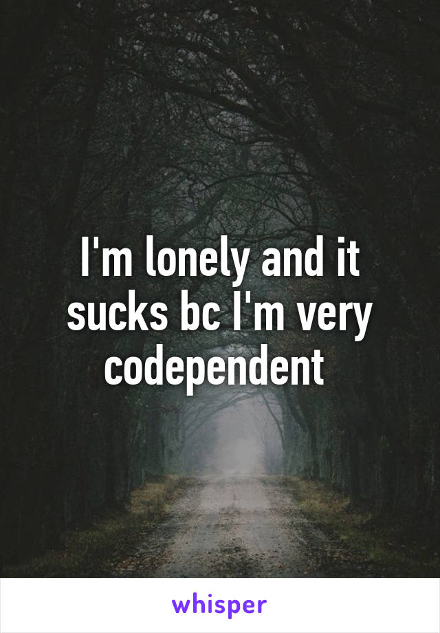 I'm lonely and it sucks bc I'm very codependent 