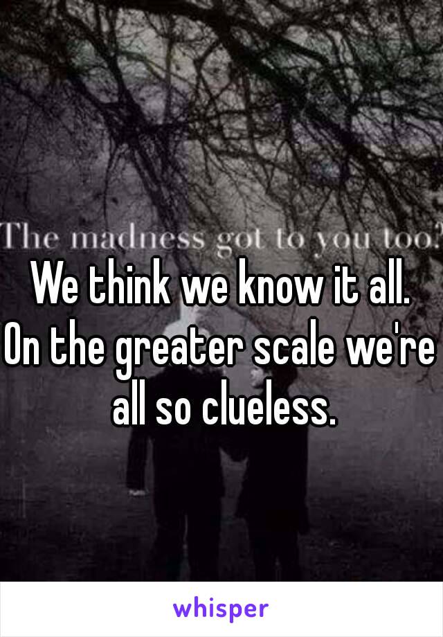 We think we know it all.
On the greater scale we're all so clueless.