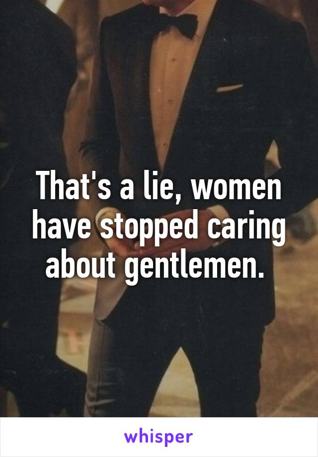 That's a lie, women have stopped caring about gentlemen. 