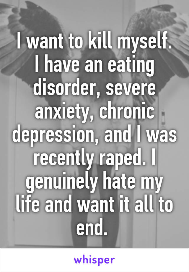 I want to kill myself. I have an eating disorder, severe anxiety, chronic depression, and I was recently raped. I genuinely hate my life and want it all to end. 