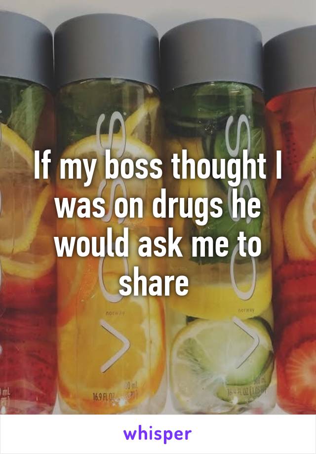 If my boss thought I was on drugs he would ask me to share 