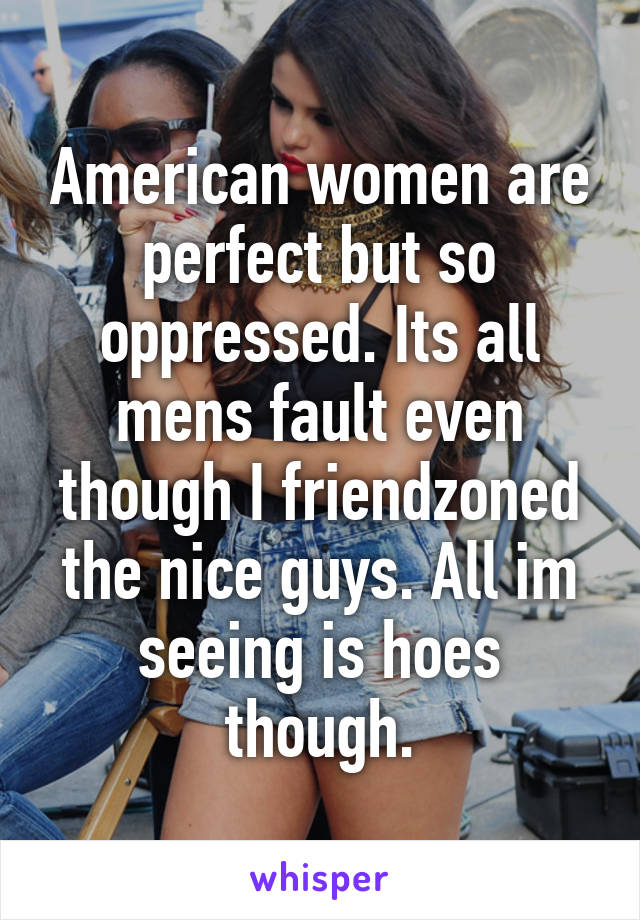 American women are perfect but so oppressed. Its all mens fault even though I friendzoned the nice guys. All im seeing is hoes though.