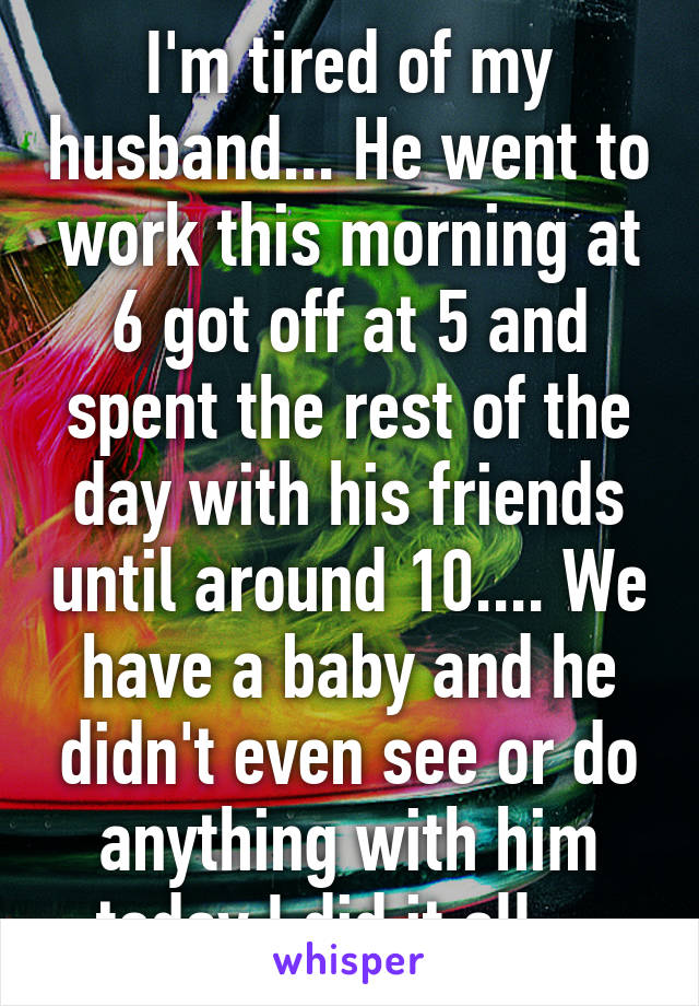 I'm tired of my husband... He went to work this morning at 6 got off at 5 and spent the rest of the day with his friends until around 10.... We have a baby and he didn't even see or do anything with him today I did it all....