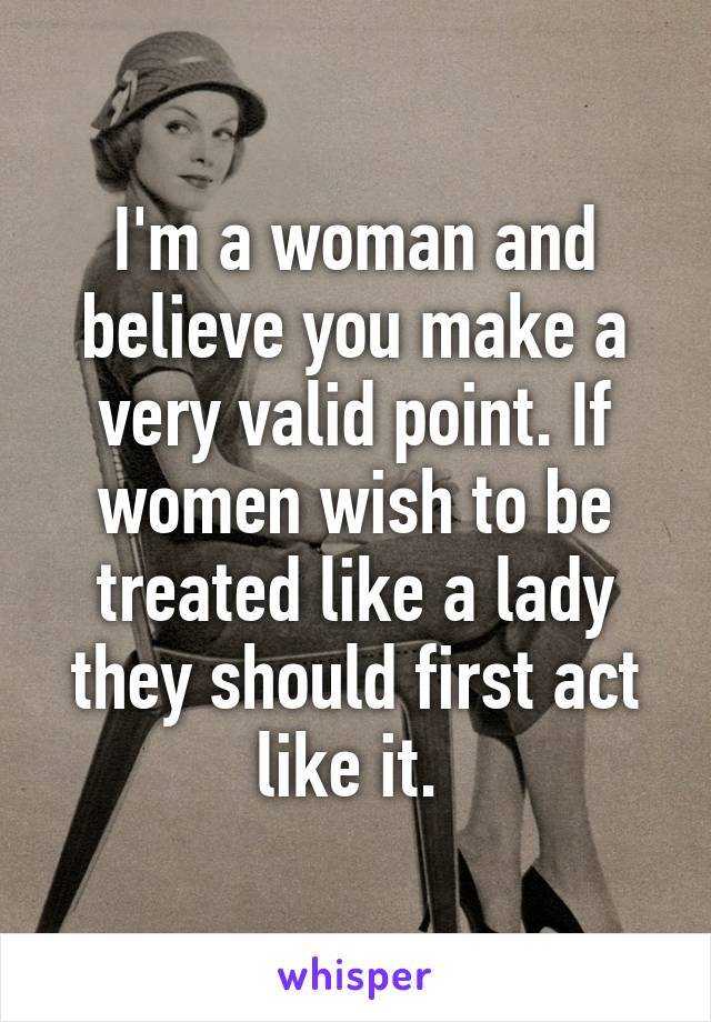 I'm a woman and believe you make a very valid point. If women wish to be treated like a lady they should first act like it. 