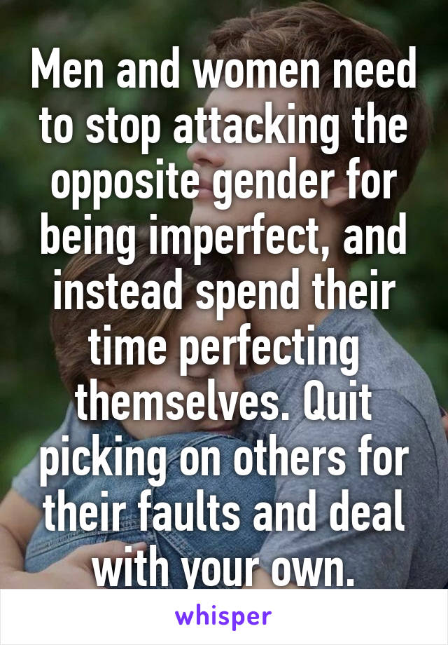 Men and women need to stop attacking the opposite gender for being imperfect, and instead spend their time perfecting themselves. Quit picking on others for their faults and deal with your own.